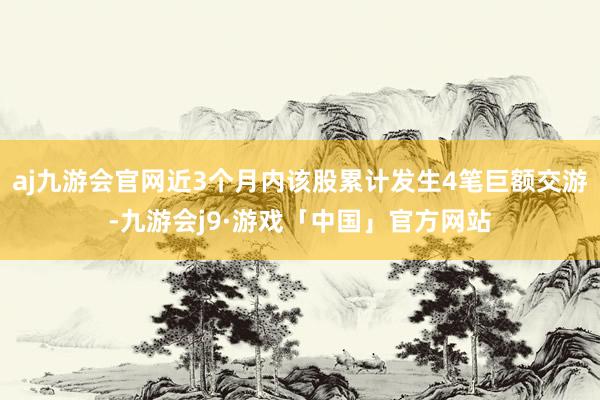 aj九游会官网近3个月内该股累计发生4笔巨额交游-九游会j9·游戏「中国」官方网站