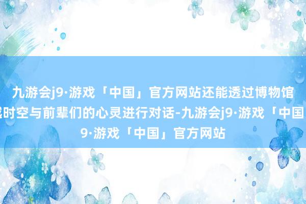 九游会j9·游戏「中国」官方网站还能透过博物馆的展品穿越时空与前辈们的心灵进行对话-九游会j9·游戏「中国」官方网站