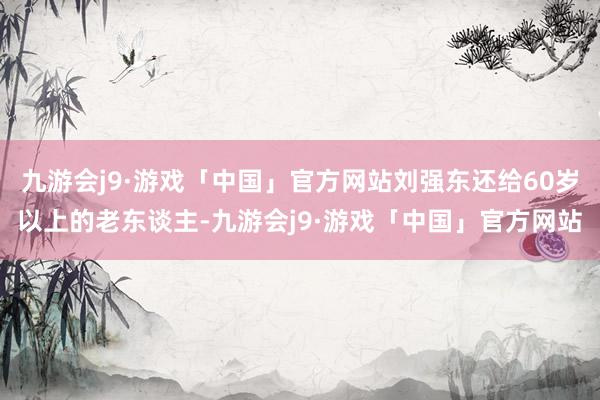 九游会j9·游戏「中国」官方网站刘强东还给60岁以上的老东谈主-九游会j9·游戏「中国」官方网站