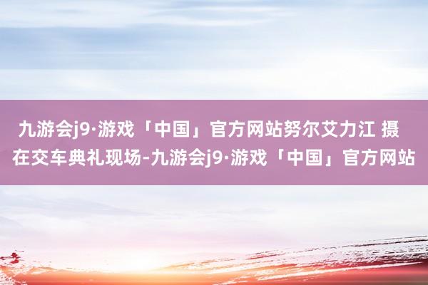 九游会j9·游戏「中国」官方网站努尔艾力江 摄  在交车典礼现场-九游会j9·游戏「中国」官方网站