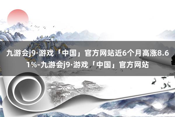 九游会j9·游戏「中国」官方网站近6个月高涨8.61%-九游会j9·游戏「中国」官方网站