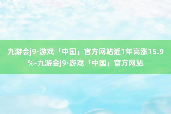 九游会j9·游戏「中国」官方网站近1年高涨15.9%-九游会j9·游戏「中国」官方网站