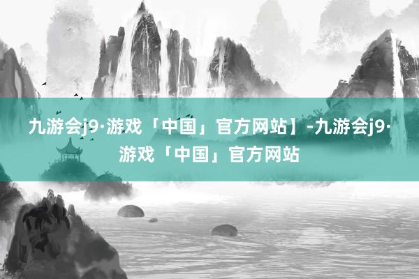 九游会j9·游戏「中国」官方网站】-九游会j9·游戏「中国」官方网站