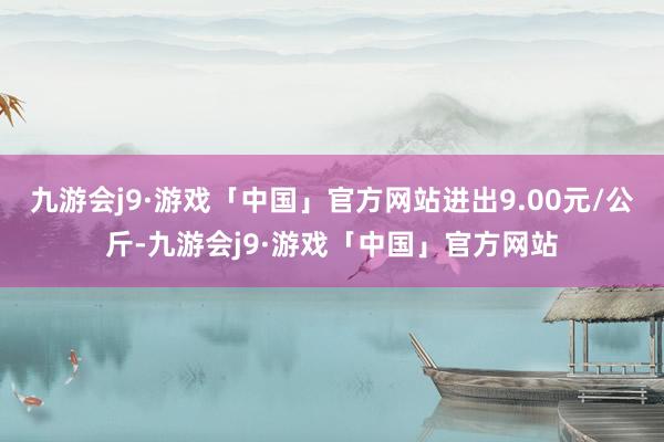 九游会j9·游戏「中国」官方网站进出9.00元/公斤-九游会j9·游戏「中国」官方网站