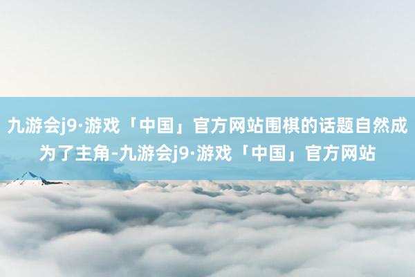 九游会j9·游戏「中国」官方网站围棋的话题自然成为了主角-九游会j9·游戏「中国」官方网站