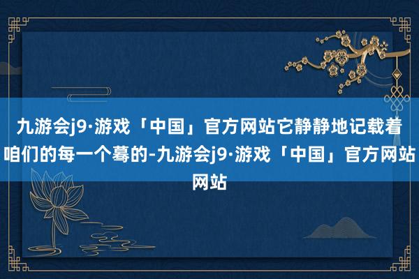 九游会j9·游戏「中国」官方网站它静静地记载着咱们的每一个蓦的-九游会j9·游戏「中国」官方网站