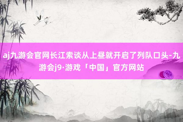 aj九游会官网长江索谈从上昼就开启了列队口头-九游会j9·游戏「中国」官方网站