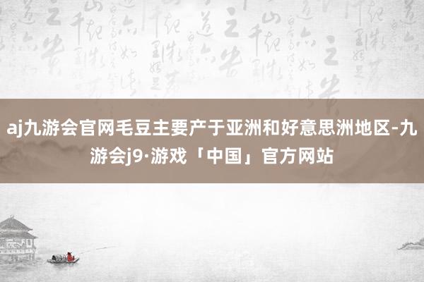 aj九游会官网毛豆主要产于亚洲和好意思洲地区-九游会j9·游戏「中国」官方网站