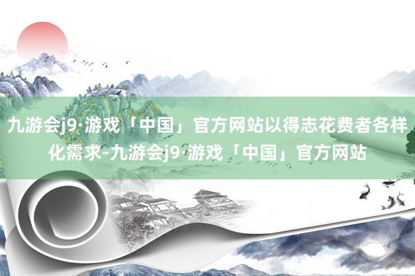 九游会j9·游戏「中国」官方网站以得志花费者各样化需求-九游会j9·游戏「中国」官方网站