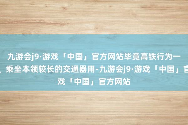 九游会j9·游戏「中国」官方网站毕竟高铁行为一个领悟、乘坐本领较长的交通器用-九游会j9·游戏「中国」官方网站