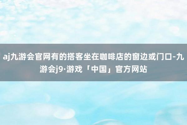 aj九游会官网有的搭客坐在咖啡店的窗边或门口-九游会j9·游戏「中国」官方网站