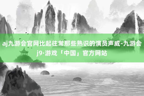 aj九游会官网比起往常那些熟识的演员声威-九游会j9·游戏「中国」官方网站