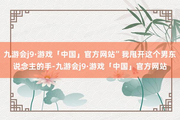 九游会j9·游戏「中国」官方网站”我甩开这个男东说念主的手-九游会j9·游戏「中国」官方网站