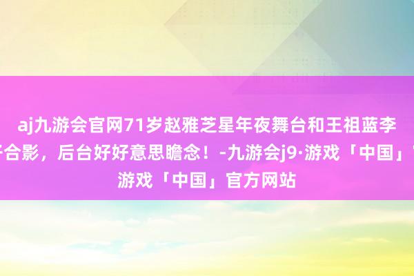 aj九游会官网71岁赵雅芝星年夜舞台和王祖蓝李亚男妻子合影，后台好好意思瞻念！-九游会j9·游戏「中国」官方网站