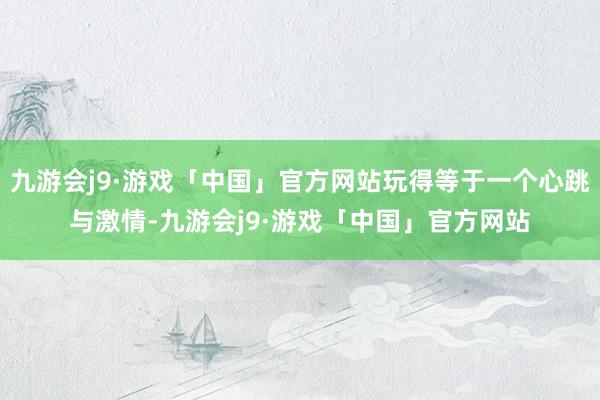 九游会j9·游戏「中国」官方网站玩得等于一个心跳与激情-九游会j9·游戏「中国」官方网站