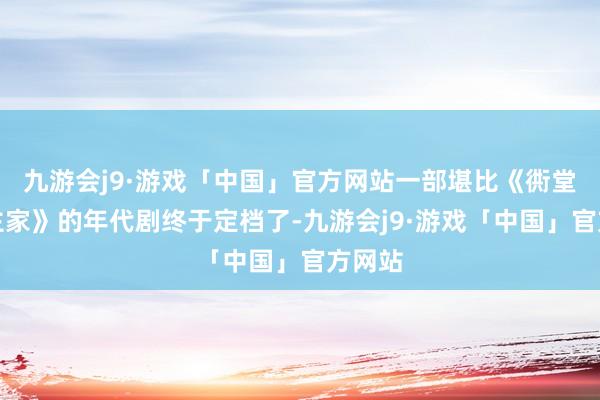 九游会j9·游戏「中国」官方网站一部堪比《衖堂东谈主家》的年代剧终于定档了-九游会j9·游戏「中国」官方网站