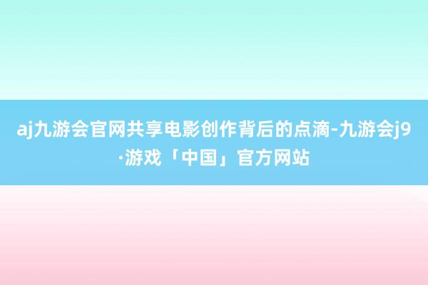 aj九游会官网共享电影创作背后的点滴-九游会j9·游戏「中国」官方网站