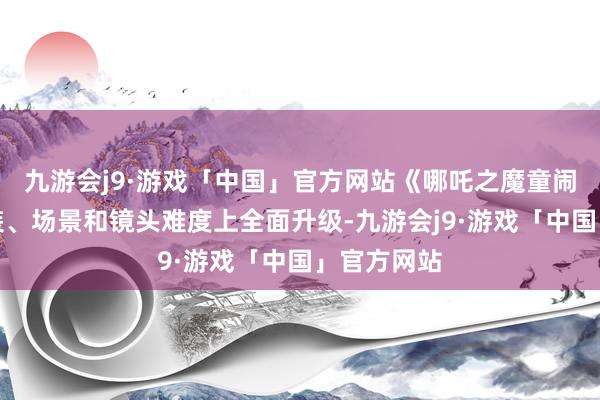 九游会j9·游戏「中国」官方网站《哪吒之魔童闹海》在变装、场景和镜头难度上全面升级-九游会j9·游戏「中国」官方网站