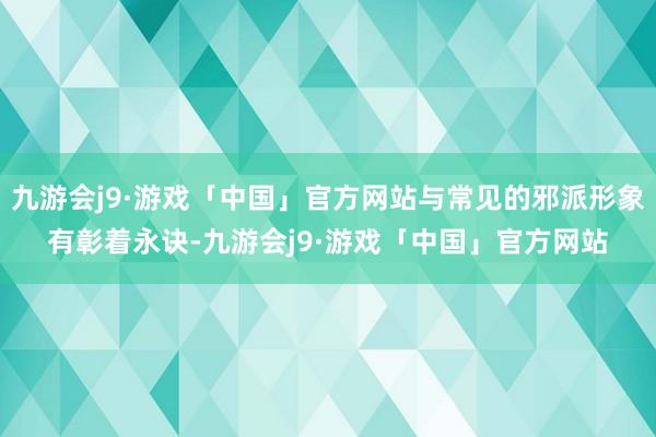 九游会j9·游戏「中国」官方网站与常见的邪派形象有彰着永诀-九游会j9·游戏「中国」官方网站