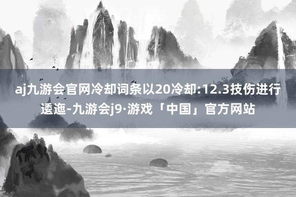 aj九游会官网冷却词条以20冷却:12.3技伤进行逶迤-九游会j9·游戏「中国」官方网站