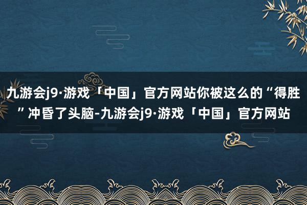 九游会j9·游戏「中国」官方网站你被这么的“得胜”冲昏了头脑-九游会j9·游戏「中国」官方网站