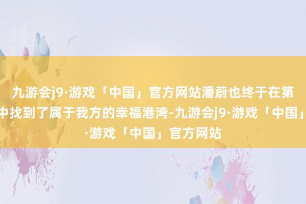 九游会j9·游戏「中国」官方网站潘蔚也终于在第三次婚配中找到了属于我方的幸福港湾-九游会j9·游戏「中国」官方网站