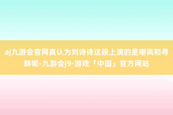 aj九游会官网真认为刘诗诗这段上演的是嘲讽和寻衅呢-九游会j9·游戏「中国」官方网站