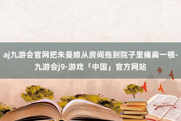 aj九游会官网把朱曼娘从房间拖到院子里痛扁一顿-九游会j9·游戏「中国」官方网站