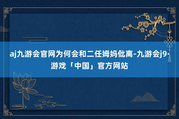 aj九游会官网为何会和二任姆妈仳离-九游会j9·游戏「中国」官方网站