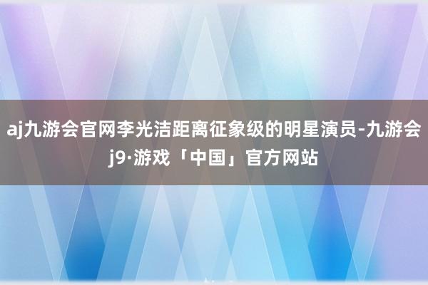 aj九游会官网李光洁距离征象级的明星演员-九游会j9·游戏「中国」官方网站