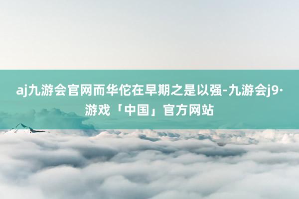 aj九游会官网而华佗在早期之是以强-九游会j9·游戏「中国」官方网站