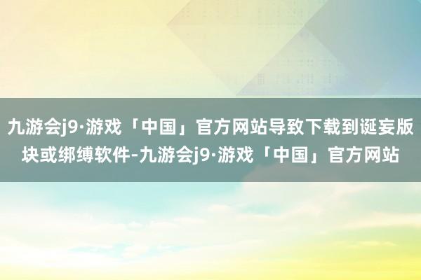 九游会j9·游戏「中国」官方网站导致下载到诞妄版块或绑缚软件-九游会j9·游戏「中国」官方网站