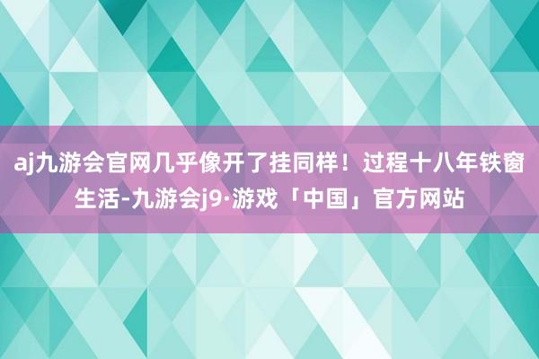 aj九游会官网几乎像开了挂同样！过程十八年铁窗生活-九游会j9·游戏「中国」官方网站