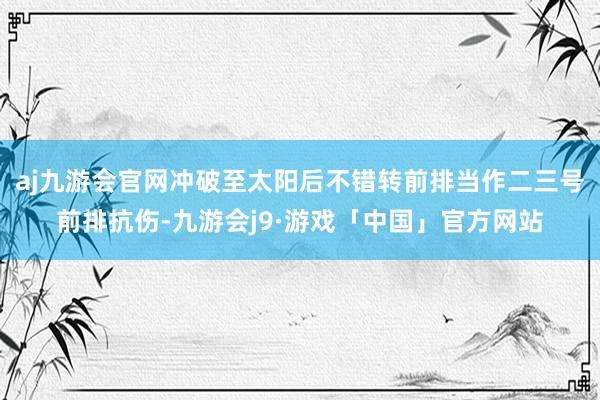 aj九游会官网冲破至太阳后不错转前排当作二三号前排抗伤-九游会j9·游戏「中国」官方网站