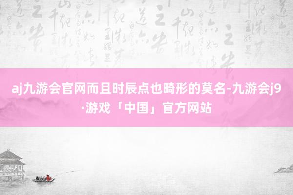 aj九游会官网而且时辰点也畸形的莫名-九游会j9·游戏「中国」官方网站