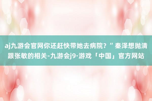 aj九游会官网你还赶快带她去病院？”秦泽想抛清跟张敏的相关-九游会j9·游戏「中国」官方网站