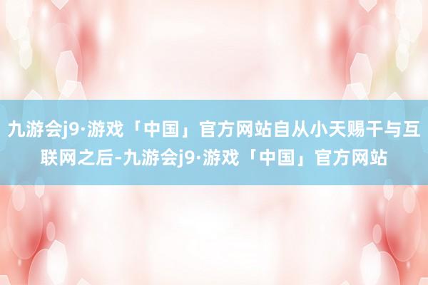 九游会j9·游戏「中国」官方网站自从小天赐干与互联网之后-九游会j9·游戏「中国」官方网站