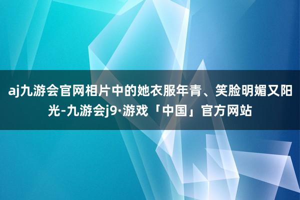 aj九游会官网相片中的她衣服年青、笑脸明媚又阳光-九游会j9·游戏「中国」官方网站