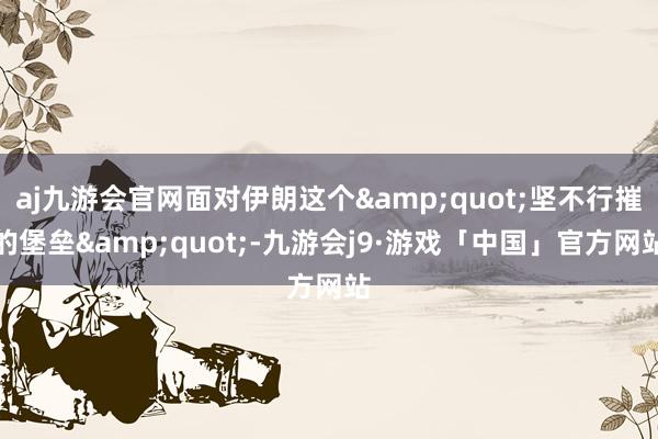 aj九游会官网面对伊朗这个&quot;坚不行摧的堡垒&quot;-九游会j9·游戏「中国」官方网站
