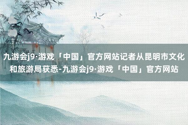 九游会j9·游戏「中国」官方网站记者从昆明市文化和旅游局获悉-九游会j9·游戏「中国」官方网站